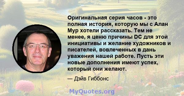 Оригинальная серия часов - это полная история, которую мы с Алан Мур хотели рассказать. Тем не менее, я ценю причины DC для этой инициативы и желание художников и писателей, вовлеченных в дань уважения нашей работе.