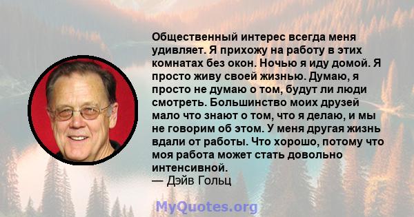 Общественный интерес всегда меня удивляет. Я прихожу на работу в этих комнатах без окон. Ночью я иду домой. Я просто живу своей жизнью. Думаю, я просто не думаю о том, будут ли люди смотреть. Большинство моих друзей