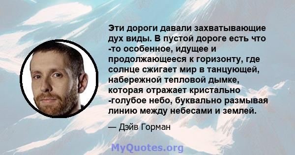 Эти дороги давали захватывающие дух виды. В пустой дороге есть что -то особенное, идущее и продолжающееся к горизонту, где солнце сжигает мир в танцующей, набережной тепловой дымке, которая отражает кристально -голубое