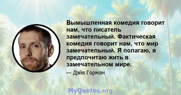 Вымышленная комедия говорит нам, что писатель замечательный. Фактическая комедия говорит нам, что мир замечательный. Я полагаю, я предпочитаю жить в замечательном мире.