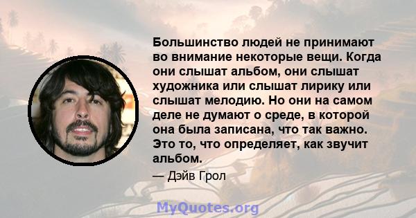 Большинство людей не принимают во внимание некоторые вещи. Когда они слышат альбом, они слышат художника или слышат лирику или слышат мелодию. Но они на самом деле не думают о среде, в которой она была записана, что так 