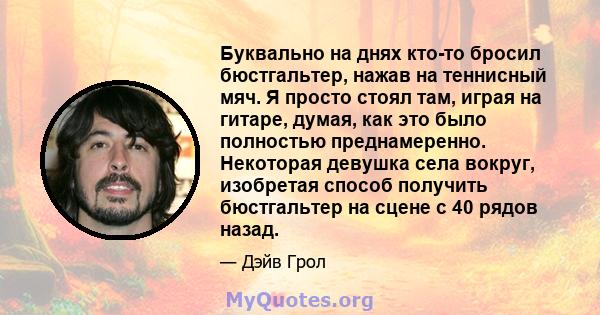 Буквально на днях кто-то бросил бюстгальтер, нажав на теннисный мяч. Я просто стоял там, играя на гитаре, думая, как это было полностью преднамеренно. Некоторая девушка села вокруг, изобретая способ получить бюстгальтер 