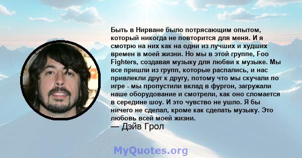 Быть в Нирване было потрясающим опытом, который никогда не повторится для меня. И я смотрю на них как на одни из лучших и худших времен в моей жизни. Но мы в этой группе, Foo Fighters, создавая музыку для любви к