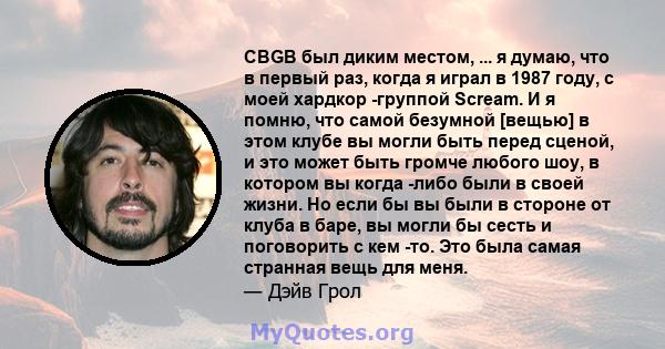 CBGB был диким местом, ... я думаю, что в первый раз, когда я играл в 1987 году, с моей хардкор -группой Scream. И я помню, что самой безумной [вещью] в этом клубе вы могли быть перед сценой, и это может быть громче