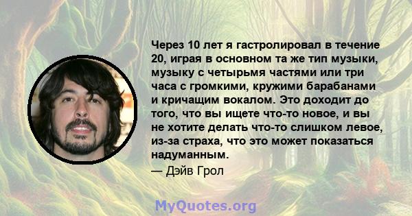 Через 10 лет я гастролировал в течение 20, играя в основном та же тип музыки, музыку с четырьмя частями или три часа с громкими, кружими барабанами и кричащим вокалом. Это доходит до того, что вы ищете что-то новое, и