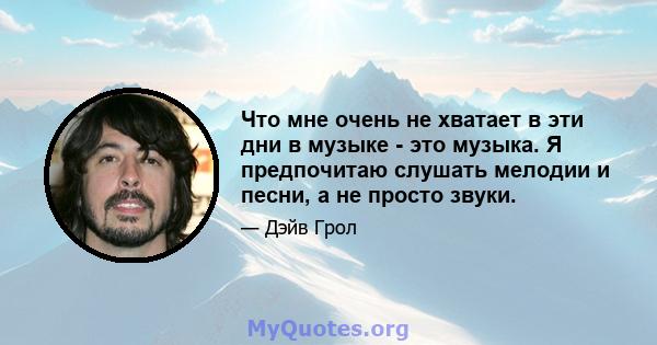 Что мне очень не хватает в эти дни в музыке - это музыка. Я предпочитаю слушать мелодии и песни, а не просто звуки.