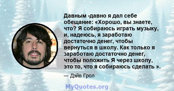 Давным -давно я дал себе обещание: «Хорошо, вы знаете, что? Я собираюсь играть музыку, и, надеюсь, я заработаю достаточно денег, чтобы вернуться в школу. Как только я заработаю достаточно денег, чтобы положить Я через