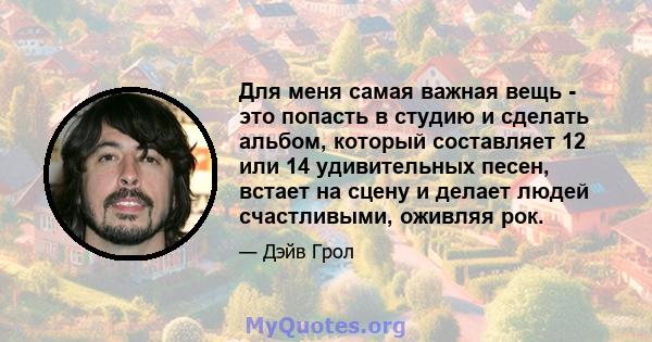 Для меня самая важная вещь - это попасть в студию и сделать альбом, который составляет 12 или 14 удивительных песен, встает на сцену и делает людей счастливыми, оживляя рок.