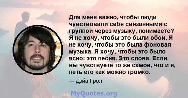 Для меня важно, чтобы люди чувствовали себя связанными с группой через музыку, понимаете? Я не хочу, чтобы это были обои. Я не хочу, чтобы это была фоновая музыка. Я хочу, чтобы это было ясно: это песня. Это слова. Если 