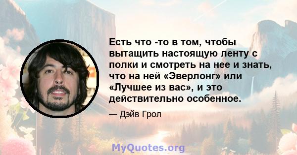 Есть что -то в том, чтобы вытащить настоящую ленту с полки и смотреть на нее и знать, что на ней «Эверлонг» или «Лучшее из вас», и это действительно особенное.