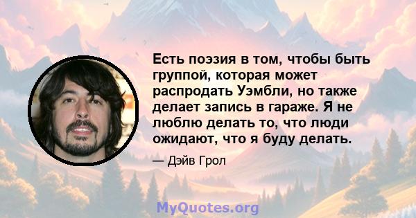 Есть поэзия в том, чтобы быть группой, которая может распродать Уэмбли, но также делает запись в гараже. Я не люблю делать то, что люди ожидают, что я буду делать.