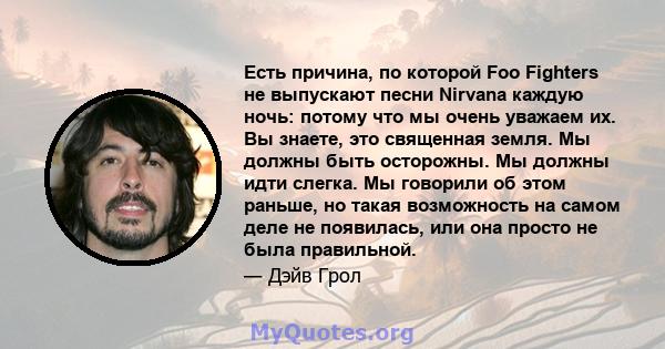 Есть причина, по которой Foo Fighters не выпускают песни Nirvana каждую ночь: потому что мы очень уважаем их. Вы знаете, это священная земля. Мы должны быть осторожны. Мы должны идти слегка. Мы говорили об этом раньше,