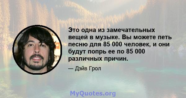 Это одна из замечательных вещей в музыке. Вы можете петь песню для 85 000 человек, и они будут попрь ее по 85 000 различных причин.