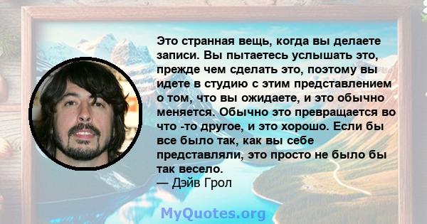 Это странная вещь, когда вы делаете записи. Вы пытаетесь услышать это, прежде чем сделать это, поэтому вы идете в студию с этим представлением о том, что вы ожидаете, и это обычно меняется. Обычно это превращается во