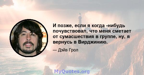 И позже, если я когда -нибудь почувствовал, что меня сметает от сумасшествия в группе, ну, я вернусь в Вирджинию.