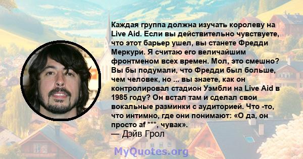 Каждая группа должна изучать королеву на Live Aid. Если вы действительно чувствуете, что этот барьер ушел, вы станете Фредди Меркури. Я считаю его величайшим фронтменом всех времен. Мол, это смешно? Вы бы подумали, что