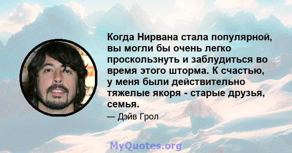 Когда Нирвана стала популярной, вы могли бы очень легко проскользнуть и заблудиться во время этого шторма. К счастью, у меня были действительно тяжелые якоря - старые друзья, семья.