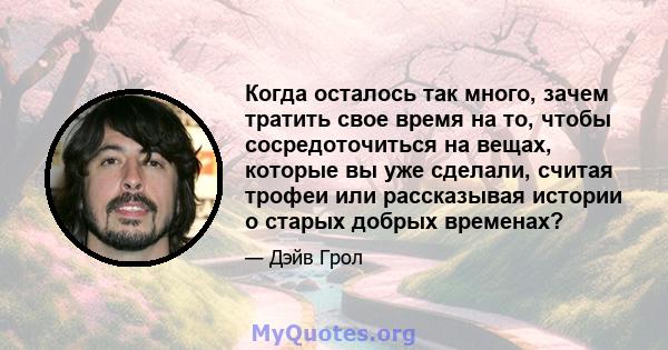 Когда осталось так много, зачем тратить свое время на то, чтобы сосредоточиться на вещах, которые вы уже сделали, считая трофеи или рассказывая истории о старых добрых временах?