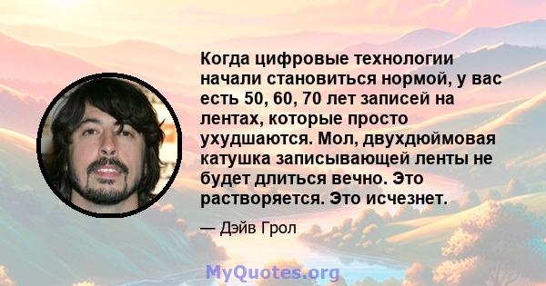 Когда цифровые технологии начали становиться нормой, у вас есть 50, 60, 70 лет записей на лентах, которые просто ухудшаются. Мол, двухдюймовая катушка записывающей ленты не будет длиться вечно. Это растворяется. Это