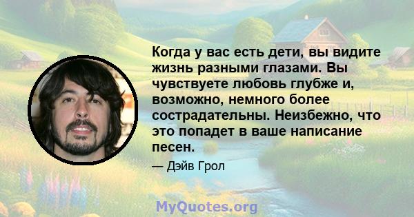 Когда у вас есть дети, вы видите жизнь разными глазами. Вы чувствуете любовь глубже и, возможно, немного более сострадательны. Неизбежно, что это попадет в ваше написание песен.