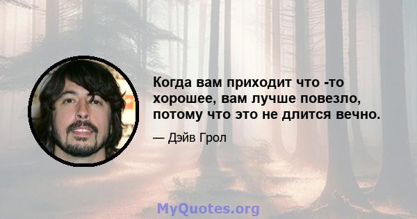 Когда вам приходит что -то хорошее, вам лучше повезло, потому что это не длится вечно.