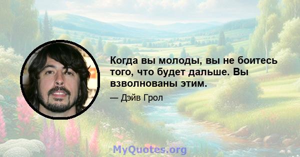 Когда вы молоды, вы не боитесь того, что будет дальше. Вы взволнованы этим.