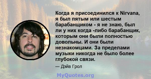 Когда я присоединился к Nirvana, я был пятым или шестым барабанщиком - я не знаю, был ли у них когда -либо барабанщик, которым они были полностью довольны. И они были незнакомцами. За пределами музыки никогда не было