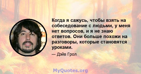 Когда я сажусь, чтобы взять на собеседование с людьми, у меня нет вопросов, и я не знаю ответов. Они больше похожи на разговоры, которые становятся уроками.