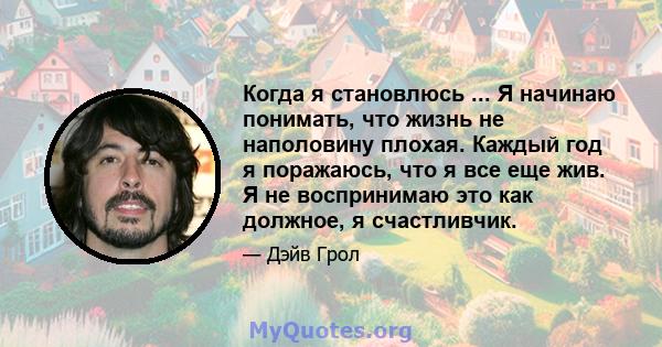 Когда я становлюсь ... Я начинаю понимать, что жизнь не наполовину плохая. Каждый год я поражаюсь, что я все еще жив. Я не воспринимаю это как должное, я счастливчик.