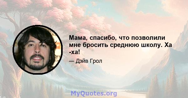 Мама, спасибо, что позволили мне бросить среднюю школу. Ха -ха!