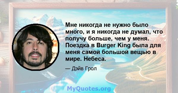 Мне никогда не нужно было много, и я никогда не думал, что получу больше, чем у меня. Поездка в Burger King была для меня самой большой вещью в мире. Небеса.