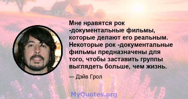 Мне нравятся рок -документальные фильмы, которые делают его реальным. Некоторые рок -документальные фильмы предназначены для того, чтобы заставить группы выглядеть больше, чем жизнь.