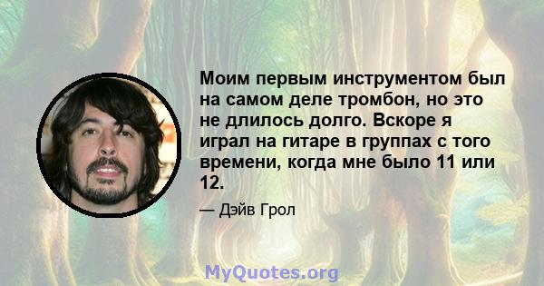 Моим первым инструментом был на самом деле тромбон, но это не длилось долго. Вскоре я играл на гитаре в группах с того времени, когда мне было 11 или 12.