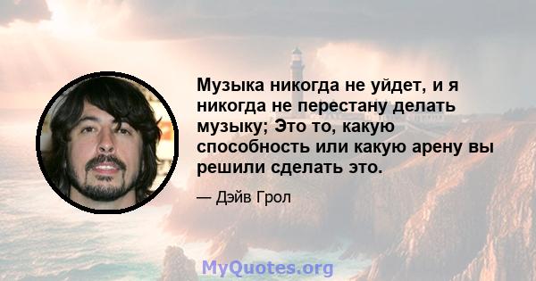 Музыка никогда не уйдет, и я никогда не перестану делать музыку; Это то, какую способность или какую арену вы решили сделать это.