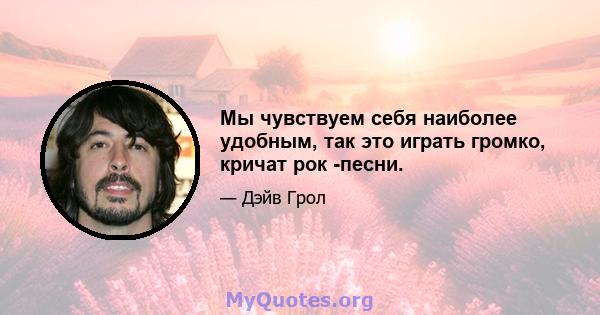 Мы чувствуем себя наиболее удобным, так это играть громко, кричат ​​рок -песни.