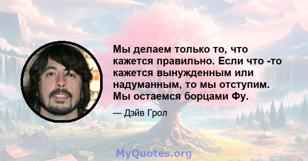 Мы делаем только то, что кажется правильно. Если что -то кажется вынужденным или надуманным, то мы отступим. Мы остаемся борцами Фу.