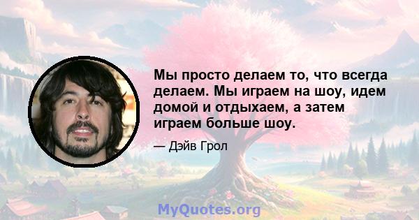 Мы просто делаем то, что всегда делаем. Мы играем на шоу, идем домой и отдыхаем, а затем играем больше шоу.