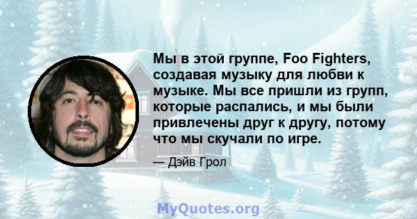 Мы в этой группе, Foo Fighters, создавая музыку для любви к музыке. Мы все пришли из групп, которые распались, и мы были привлечены друг к другу, потому что мы скучали по игре.