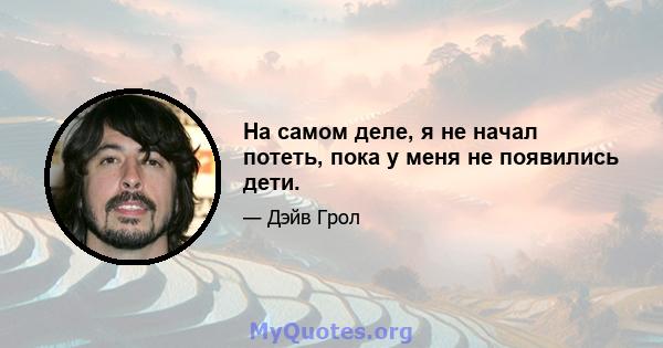 На самом деле, я не начал потеть, пока у меня не появились дети.