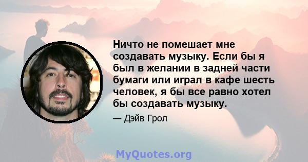 Ничто не помешает мне создавать музыку. Если бы я был в желании в задней части бумаги или играл в кафе шесть человек, я бы все равно хотел бы создавать музыку.