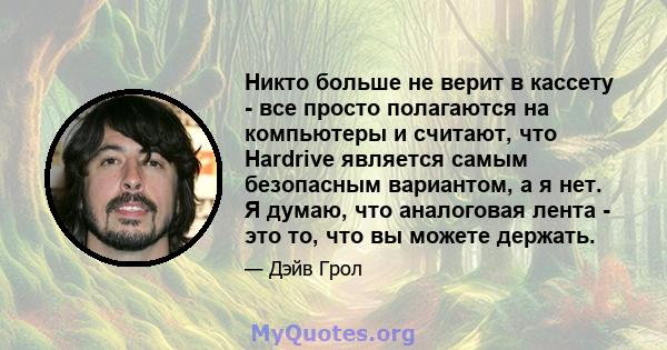 Никто больше не верит в кассету - все просто полагаются на компьютеры и считают, что Hardrive является самым безопасным вариантом, а я нет. Я думаю, что аналоговая лента - это то, что вы можете держать.