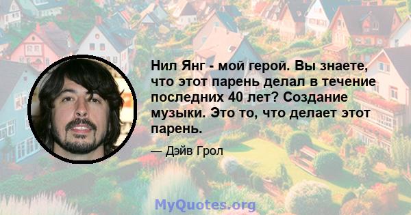 Нил Янг - мой герой. Вы знаете, что этот парень делал в течение последних 40 лет? Создание музыки. Это то, что делает этот парень.