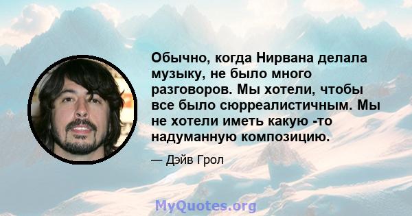 Обычно, когда Нирвана делала музыку, не было много разговоров. Мы хотели, чтобы все было сюрреалистичным. Мы не хотели иметь какую -то надуманную композицию.