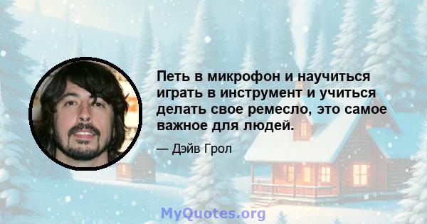 Петь в микрофон и научиться играть в инструмент и учиться делать свое ремесло, это самое важное для людей.