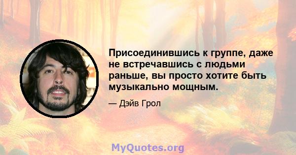 Присоединившись к группе, даже не встречавшись с людьми раньше, вы просто хотите быть музыкально мощным.