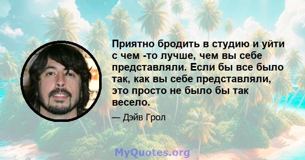 Приятно бродить в студию и уйти с чем -то лучше, чем вы себе представляли. Если бы все было так, как вы себе представляли, это просто не было бы так весело.