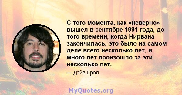 С того момента, как «неверно» вышел в сентябре 1991 года, до того времени, когда Нирвана закончилась, это было на самом деле всего несколько лет, и много лет произошло за эти несколько лет.