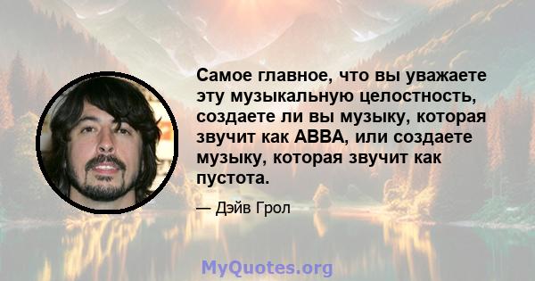 Самое главное, что вы уважаете эту музыкальную целостность, создаете ли вы музыку, которая звучит как ABBA, или создаете музыку, которая звучит как пустота.