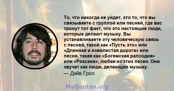 То, что никогда не уйдет, это то, что вы связываете с группой или песней, где вас тронут тот факт, что это настоящие люди, которые делают музыку. Вы устанавливаете эту человеческую связь с песней, такой как «Пусть это»