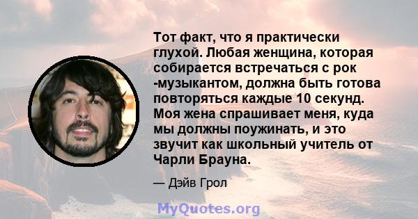 Тот факт, что я практически глухой. Любая женщина, которая собирается встречаться с рок -музыкантом, должна быть готова повторяться каждые 10 секунд. Моя жена спрашивает меня, куда мы должны поужинать, и это звучит как